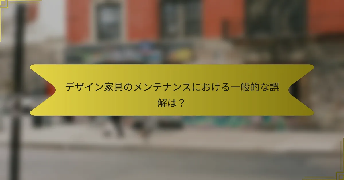 デザイン家具のメンテナンスにおける一般的な誤解は?